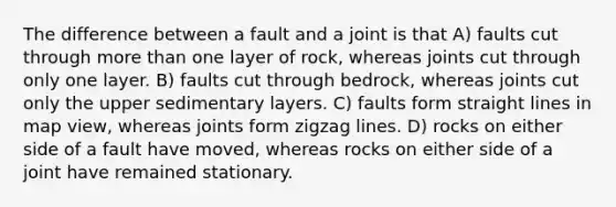 The difference between a fault and a joint is that A) faults cut through more than one layer of rock, whereas joints cut through only one layer. B) faults cut through bedrock, whereas joints cut only the upper sedimentary layers. C) faults form straight lines in map view, whereas joints form zigzag lines. D) rocks on either side of a fault have moved, whereas rocks on either side of a joint have remained stationary.