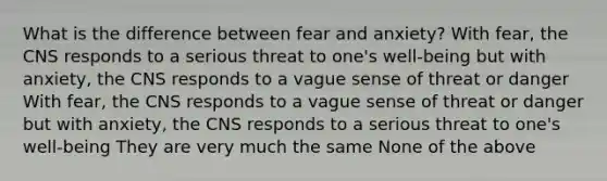 What is the difference between fear and anxiety? With fear, the CNS responds to a serious threat to one's well-being but with anxiety, the CNS responds to a vague sense of threat or danger With fear, the CNS responds to a vague sense of threat or danger but with anxiety, the CNS responds to a serious threat to one's well-being They are very much the same None of the above