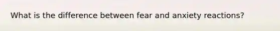 What is the difference between fear and anxiety reactions?