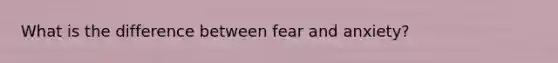 What is the difference between fear and anxiety?