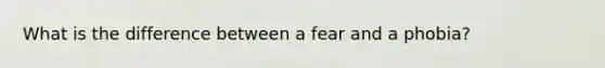 What is the difference between a fear and a phobia?