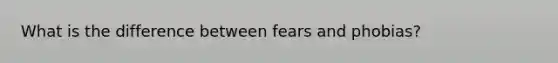 What is the difference between fears and phobias?