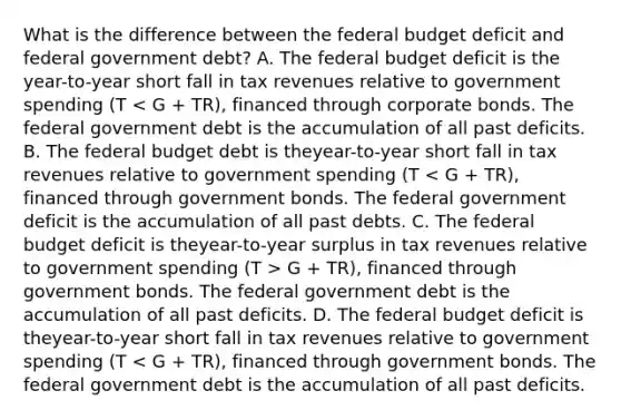 What is the difference between <a href='https://www.questionai.com/knowledge/kS29NErBPI-the-federal-budget' class='anchor-knowledge'>the federal budget</a> deficit and federal government​ debt? A. The federal budget deficit is the​year-to-year short fall in tax revenues relative to government spending (T G​ + TR), financed through government bonds. The federal government debt is the accumulation of all past deficits. D. The federal budget deficit is the​year-to-year short fall in tax revenues relative to government spending (T < G​ + TR), financed through government bonds. The federal government debt is the accumulation of all past deficits.