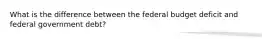 What is the difference between the federal budget deficit and federal government debt?
