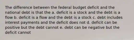 The difference between the federal budget deficit and the national debt is that the a. deficit is a stock and the debt is a flow b. deficit is a flow and the debt is a stock c. debt includes interest payments and the deficit does not d. deficit can be positive but the debt cannot e. debt can be negative but the deficit cannot