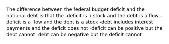 The difference between <a href='https://www.questionai.com/knowledge/kS29NErBPI-the-federal-budget' class='anchor-knowledge'>the federal budget</a> deficit and the national debt is that the -deficit is a stock and the debt is a flow -deficit is a flow and the debt is a stock -debt includes interest payments and the deficit does not -deficit can be positive but the debt cannot -debt can be negative but the deficit cannot