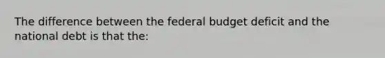 The difference between the federal budget deficit and the national debt is that the: