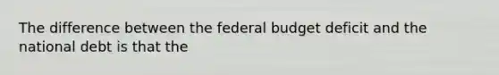 The difference between the federal budget deficit and the national debt is that the