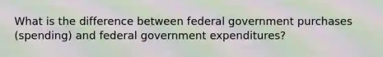 What is the difference between federal government purchases (spending) and federal government expenditures?