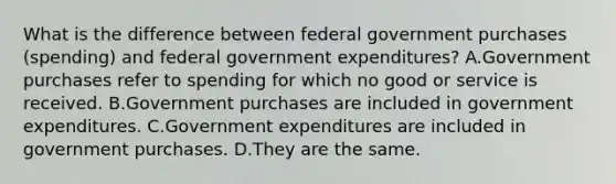 What is the difference between federal government purchases​ (spending) and federal government​ expenditures? A.Government purchases refer to spending for which no good or service is received. B.Government purchases are included in government expenditures. C.Government expenditures are included in government purchases. D.They are the same.