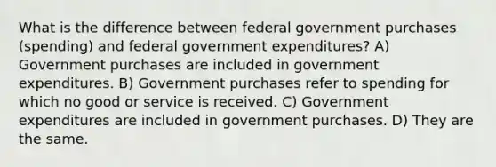 What is the difference between federal government purchases​ (spending) and federal government​ expenditures? A) Government purchases are included in government expenditures. B) Government purchases refer to spending for which no good or service is received. C) Government expenditures are included in government purchases. D) They are the same.