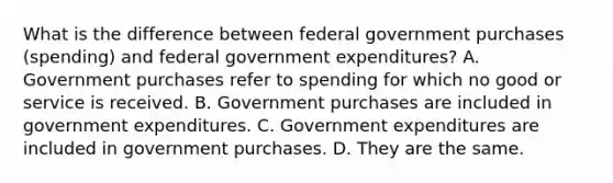 What is the difference between federal government purchases​ (spending) and federal government​ expenditures? A. Government purchases refer to spending for which no good or service is received. B. Government purchases are included in government expenditures. C. Government expenditures are included in government purchases. D. They are the same.