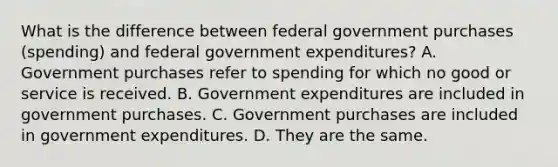 What is the difference between federal government purchases​ (spending) and federal government​ expenditures? A. Government purchases refer to spending for which no good or service is received. B. Government expenditures are included in government purchases. C. Government purchases are included in government expenditures. D. They are the same.