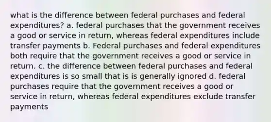 what is the difference between federal purchases and federal expenditures? a. federal purchases that the government receives a good or service in return, whereas federal expenditures include transfer payments b. Federal purchases and federal expenditures both require that the government receives a good or service in return. c. the difference between federal purchases and federal expenditures is so small that is is generally ignored d. federal purchases require that the government receives a good or service in return, whereas federal expenditures exclude transfer payments