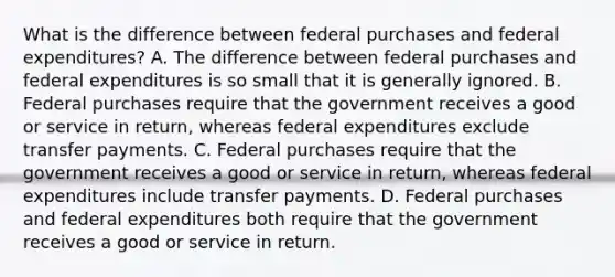 What is the difference between federal purchases and federal​ expenditures? A. The difference between federal purchases and federal expenditures is so small that it is generally ignored. B. Federal purchases require that the government receives a good or service in​ return, whereas federal expenditures exclude transfer payments. C. Federal purchases require that the government receives a good or service in​ return, whereas federal expenditures include transfer payments. D. Federal purchases and federal expenditures both require that the government receives a good or service in return.