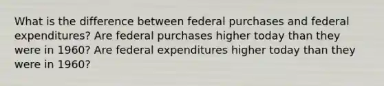 What is the difference between federal purchases and federal expenditures? Are federal purchases higher today than they were in 1960? Are federal expenditures higher today than they were in 1960?