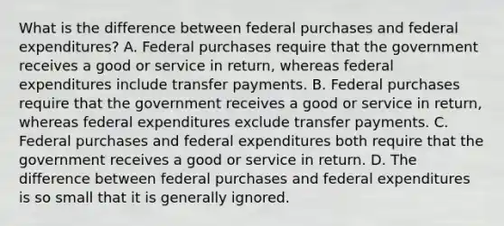 What is the difference between federal purchases and federal​ expenditures? A. Federal purchases require that the government receives a good or service in​ return, whereas federal expenditures include transfer payments. B. Federal purchases require that the government receives a good or service in​ return, whereas federal expenditures exclude transfer payments. C. Federal purchases and federal expenditures both require that the government receives a good or service in return. D. The difference between federal purchases and federal expenditures is so small that it is generally ignored.