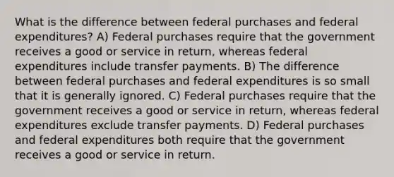 What is the difference between federal purchases and federal​ expenditures? A) Federal purchases require that the government receives a good or service in​ return, whereas federal expenditures include transfer payments. B) The difference between federal purchases and federal expenditures is so small that it is generally ignored. C) Federal purchases require that the government receives a good or service in​ return, whereas federal expenditures exclude transfer payments. D) Federal purchases and federal expenditures both require that the government receives a good or service in return.