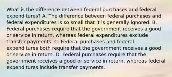 What is the difference between federal purchases and federal​ expenditures? A. The difference between federal purchases and federal expenditures is so small that it is generally ignored. B. Federal purchases require that the government receives a good or service in​ return, whereas federal expenditures exclude transfer payments. C. Federal purchases and federal expenditures both require that the government receives a good or service in return. D. Federal purchases require that the government receives a good or service in​ return, whereas federal expenditures include transfer payments.