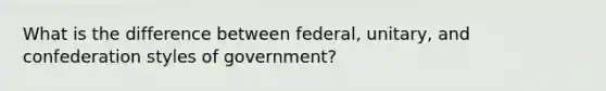 What is the difference between federal, unitary, and confederation styles of government?