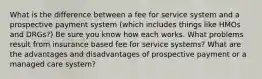 What is the difference between a fee for service system and a prospective payment system (which includes things like HMOs and DRGs?) Be sure you know how each works. What problems result from insurance based fee for service systems? What are the advantages and disadvantages of prospective payment or a managed care system?