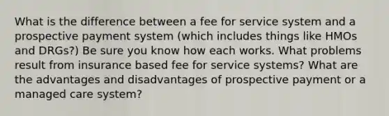 What is the difference between a fee for service system and a prospective payment system (which includes things like HMOs and DRGs?) Be sure you know how each works. What problems result from insurance based fee for service systems? What are the advantages and disadvantages of prospective payment or a managed care system?