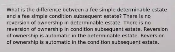 What is the difference between a fee simple determinable estate and a fee simple condition subsequent estate? There is no reversion of ownership in determinable estate. There is no reversion of ownership in condition subsequent estate. Reversion of ownership is automatic in the determinable estate. Reversion of ownership is automatic in the condition subsequent estate.