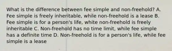 What is the difference between fee simple and non-freehold? A. Fee simple is freely inheritable, while non-freehold is a lease B. Fee simple is for a person's life, white non-freehold is freely inheritable C. Non-freehold has no time limit, while fee simple has a definite time D. Non-freehold is for a person's life, while fee simple is a lease