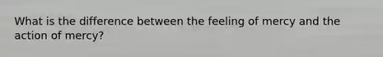 What is the difference between the feeling of mercy and the action of mercy?