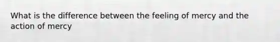 What is the difference between the feeling of mercy and the action of mercy