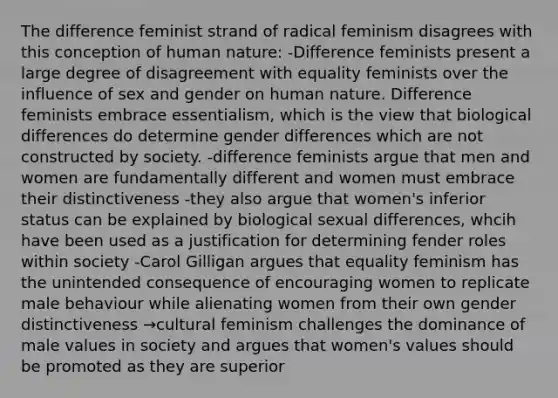 The difference feminist strand of radical feminism disagrees with this conception of human nature: -Difference feminists present a large degree of disagreement with equality feminists over the influence of sex and gender on human nature. Difference feminists embrace essentialism, which is the view that biological differences do determine gender differences which are not constructed by society. -difference feminists argue that men and women are fundamentally different and women must embrace their distinctiveness -they also argue that women's inferior status can be explained by biological sexual differences, whcih have been used as a justification for determining fender roles within society -Carol Gilligan argues that equality feminism has the unintended consequence of encouraging women to replicate male behaviour while alienating women from their own gender distinctiveness →cultural feminism challenges the dominance of male values in society and argues that women's values should be promoted as they are superior