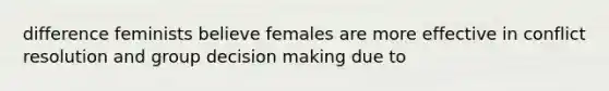 difference feminists believe females are more effective in conflict resolution and group decision making due to