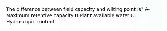 The difference between field capacity and wilting point is? A-Maximum retentive capacity B-Plant available water C-Hydroscopic content