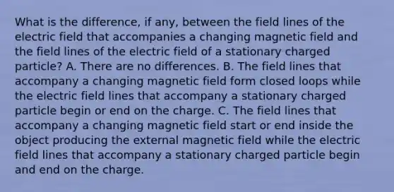 What is the difference, if any, between the field lines of the electric field that accompanies a changing magnetic field and the field lines of the electric field of a stationary charged particle? A. There are no differences. B. The field lines that accompany a changing magnetic field form closed loops while the electric field lines that accompany a stationary charged particle begin or end on the charge. C. The field lines that accompany a changing magnetic field start or end inside the object producing the external magnetic field while the electric field lines that accompany a stationary charged particle begin and end on the charge.