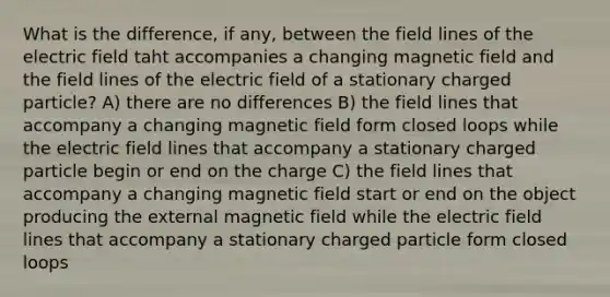 What is the difference, if any, between the field lines of the electric field taht accompanies a changing magnetic field and the field lines of the electric field of a stationary charged particle? A) there are no differences B) the field lines that accompany a changing magnetic field form closed loops while the electric field lines that accompany a stationary charged particle begin or end on the charge C) the field lines that accompany a changing magnetic field start or end on the object producing the external magnetic field while the electric field lines that accompany a stationary charged particle form closed loops