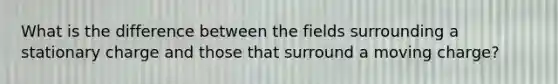 What is the difference between the fields surrounding a stationary charge and those that surround a moving charge?