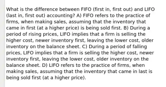 What is the difference between FIFO (first in, first out) and LIFO (last in, first out) accounting? A) FIFO refers to the practice of firms, when making sales, assuming that the inventory that came in first (at a higher price) is being sold first. B) During a period of rising prices, LIFO implies that a firm is selling the higher cost, newer inventory first, leaving the lower cost, older inventory on the balance sheet. C) During a period of falling prices, LIFO implies that a firm is selling the higher cost, newer inventory first, leaving the lower cost, older inventory on the balance sheet. D) LIFO refers to the practice of firms, when making sales, assuming that the inventory that came in last is being sold first (at a higher price).