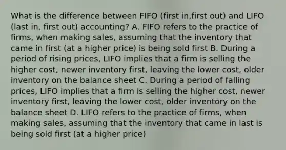 What is the difference between FIFO (first in,first out) and LIFO (last in, first out) accounting? A. FIFO refers to the practice of firms, when making sales, assuming that the inventory that came in first (at a higher price) is being sold first B. During a period of rising prices, LIFO implies that a firm is selling the higher cost, newer inventory first, leaving the lower cost, older inventory on the balance sheet C. During a period of falling prices, LIFO implies that a firm is selling the higher cost, newer inventory first, leaving the lower cost, older inventory on the balance sheet D. LIFO refers to the practice of firms, when making sales, assuming that the inventory that came in last is being sold first (at a higher price)