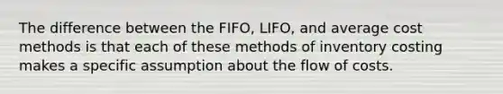 The difference between the FIFO, LIFO, and average cost methods is that each of these methods of inventory costing makes a specific assumption about the flow of costs.