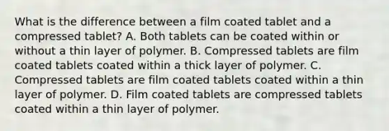 What is the difference between a film coated tablet and a compressed tablet? A. Both tablets can be coated within or without a thin layer of polymer. B. Compressed tablets are film coated tablets coated within a thick layer of polymer. C. Compressed tablets are film coated tablets coated within a thin layer of polymer. D. Film coated tablets are compressed tablets coated within a thin layer of polymer.