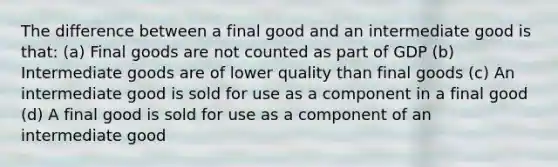 The difference between a final good and an intermediate good is that: (a) Final goods are not counted as part of GDP (b) Intermediate goods are of lower quality than final goods (c) An intermediate good is sold for use as a component in a final good (d) A final good is sold for use as a component of an intermediate good