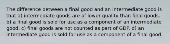 The difference between a final good and an intermediate good is that a) intermediate goods are of lower quality than final goods. b) a final good is sold for use as a component of an intermediate good. c) final goods are not counted as part of GDP. d) an intermediate good is sold for use as a component of a final good.