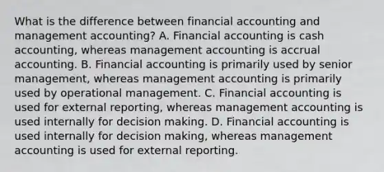 What is the difference between financial accounting and management accounting? A. Financial accounting is cash accounting, whereas management accounting is accrual accounting. B. Financial accounting is primarily used by senior management, whereas management accounting is primarily used by operational management. C. Financial accounting is used for external reporting, whereas management accounting is used internally for decision making. D. Financial accounting is used internally for decision making, whereas management accounting is used for external reporting.