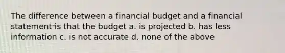 The difference between a financial budget and a financial statement is that the budget a. is projected b. has less information c. is not accurate d. none of the above