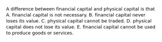 A difference between financial capital and physical capital is that A. financial capital is not necessary. B. financial capital never loses its value. C. physical capital cannot be traded. D. physical capital does not lose its value. E. financial capital cannot be used to produce goods or services.