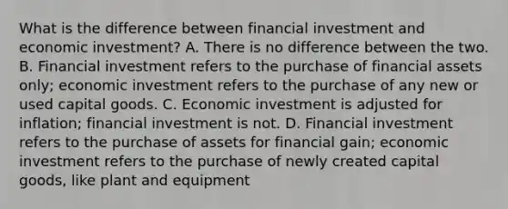 What is the difference between financial investment and economic investment? A. There is no difference between the two. B. Financial investment refers to the purchase of financial assets only; economic investment refers to the purchase of any new or used capital goods. C. Economic investment is adjusted for inflation; financial investment is not. D. Financial investment refers to the purchase of assets for financial gain; economic investment refers to the purchase of newly created capital goods, like plant and equipment