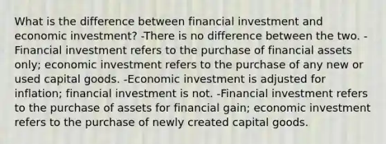 What is the difference between financial investment and economic investment? -There is no difference between the two. -Financial investment refers to the purchase of financial assets only; economic investment refers to the purchase of any new or used capital goods. -Economic investment is adjusted for inflation; financial investment is not. -Financial investment refers to the purchase of assets for financial gain; economic investment refers to the purchase of newly created capital goods.