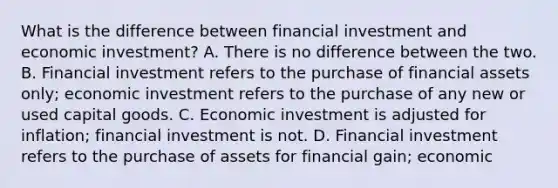 What is the difference between financial investment and economic investment? A. There is no difference between the two. B. Financial investment refers to the purchase of financial assets only; economic investment refers to the purchase of any new or used capital goods. C. Economic investment is adjusted for inflation; financial investment is not. D. Financial investment refers to the purchase of assets for financial gain; economic