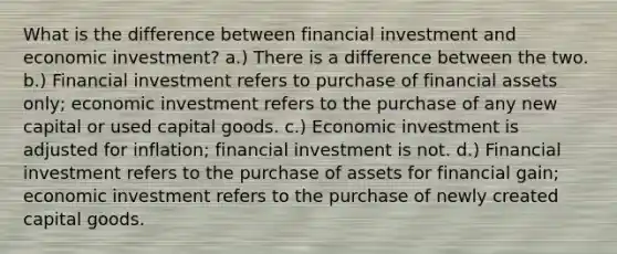 What is the difference between financial investment and economic investment? a.) There is a difference between the two. b.) Financial investment refers to purchase of financial assets only; economic investment refers to the purchase of any new capital or used capital goods. c.) Economic investment is adjusted for inflation; financial investment is not. d.) Financial investment refers to the purchase of assets for financial gain; economic investment refers to the purchase of newly created capital goods.