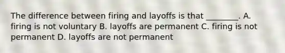 The difference between firing and layoffs is that ________. A. firing is not voluntary B. layoffs are permanent C. firing is not permanent D. layoffs are not permanent